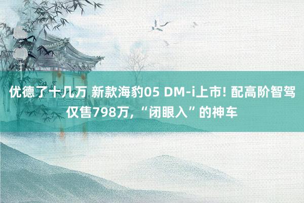 优德了十几万 新款海豹05 DM-i上市! 配高阶智驾仅售798万, “闭眼入”的神车