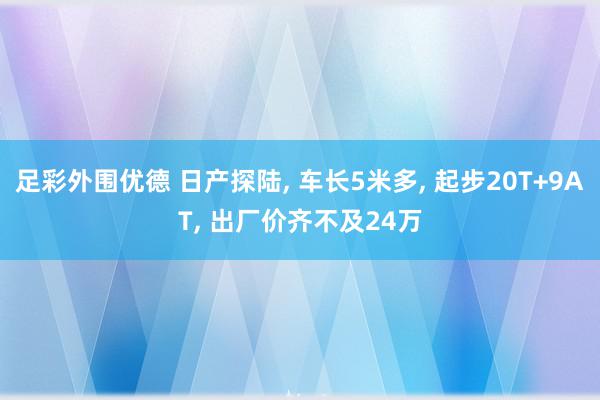 足彩外围优德 日产探陆, 车长5米多, 起步20T+9AT, 出厂价齐不及24万