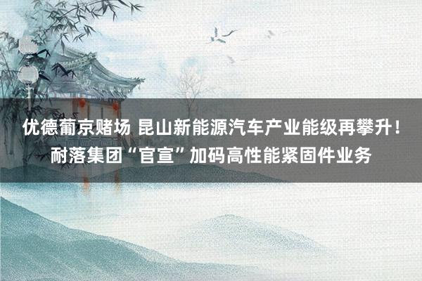 优德葡京赌场 昆山新能源汽车产业能级再攀升！耐落集团“官宣”加码高性能紧固件业务